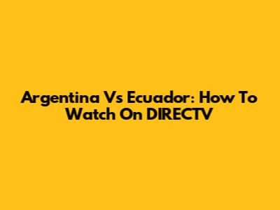 Argentina Vs Ecuador: How To Watch On DIRECTV