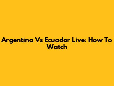 Argentina Vs Ecuador Live: How To Watch