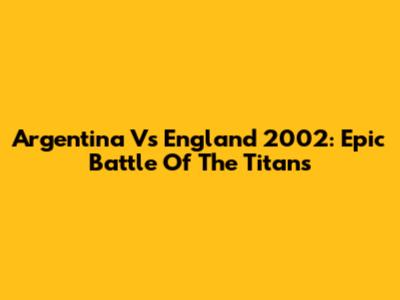 Argentina Vs England 2002: Epic Battle Of The Titans