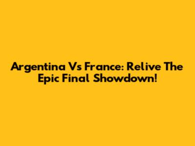 Argentina Vs France: Relive The Epic Final Showdown!
