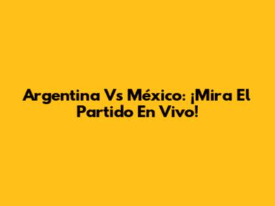 Argentina Vs México: ¡Mira El Partido En Vivo!