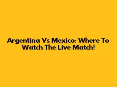Argentina Vs Mexico: Where To Watch The Live Match!