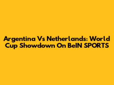 Argentina Vs Netherlands: World Cup Showdown On BeIN SPORTS