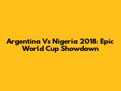 Argentina Vs Nigeria 2018: Epic World Cup Showdown