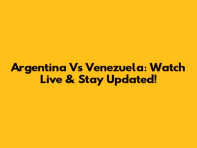 Argentina Vs Venezuela: Watch Live & Stay Updated!