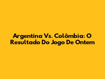 Argentina Vs. Colômbia: O Resultado Do Jogo De Ontem