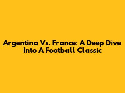Argentina Vs. France: A Deep Dive Into A Football Classic