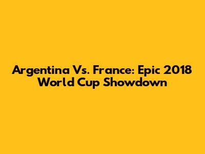 Argentina Vs. France: Epic 2018 World Cup Showdown
