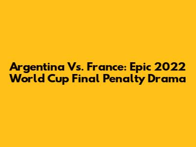 Argentina Vs. France: Epic 2022 World Cup Final Penalty Drama