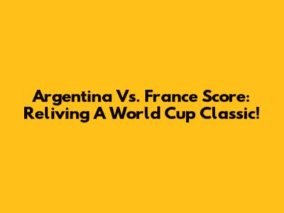 Argentina Vs. France Score: Reliving A World Cup Classic!