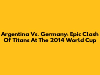 Argentina Vs. Germany: Epic Clash Of Titans At The 2014 World Cup