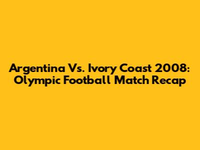 Argentina Vs. Ivory Coast 2008: Olympic Football Match Recap