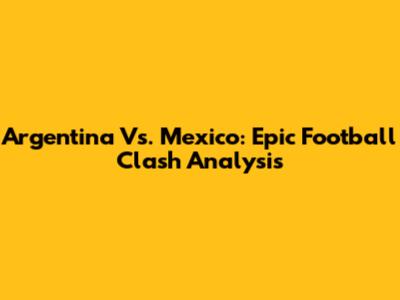 Argentina Vs. Mexico: Epic Football Clash Analysis