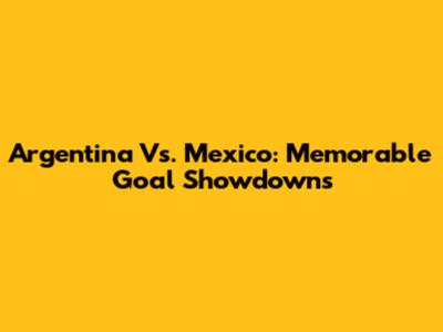 Argentina Vs. Mexico: Memorable Goal Showdowns