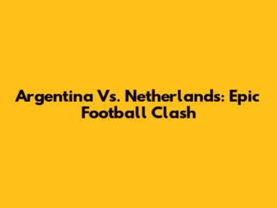 Argentina Vs. Netherlands: Epic Football Clash
