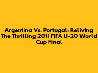Argentina Vs. Portugal: Reliving The Thrilling 2011 FIFA U-20 World Cup Final