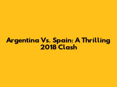Argentina Vs. Spain: A Thrilling 2018 Clash
