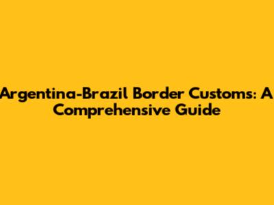 Argentina-Brazil Border Customs: A Comprehensive Guide