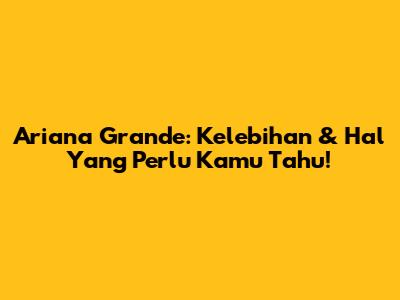 Ariana Grande: Kelebihan & Hal Yang Perlu Kamu Tahu!