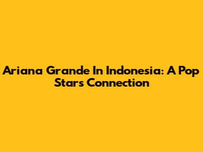 Ariana Grande In Indonesia: A Pop Star's Connection