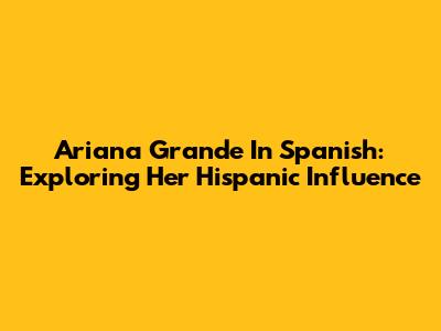 Ariana Grande In Spanish: Exploring Her Hispanic Influence