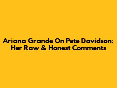 Ariana Grande On Pete Davidson: Her Raw & Honest Comments