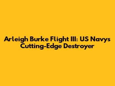 Arleigh Burke Flight III: US Navy's Cutting-Edge Destroyer