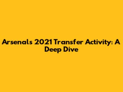 Arsenal's 2021 Transfer Activity: A Deep Dive