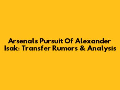 Arsenal's Pursuit Of Alexander Isak: Transfer Rumors & Analysis