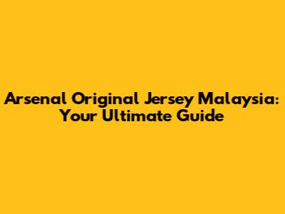 Arsenal Original Jersey Malaysia: Your Ultimate Guide