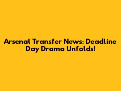 Arsenal Transfer News: Deadline Day Drama Unfolds!