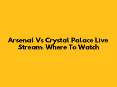 Arsenal Vs Crystal Palace Live Stream: Where To Watch
