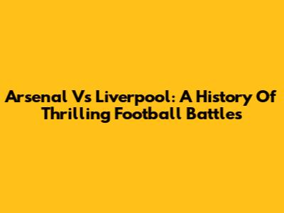 Arsenal Vs Liverpool: A History Of Thrilling Football Battles
