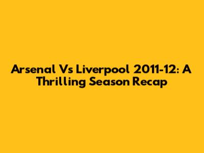 Arsenal Vs Liverpool 2011-12: A Thrilling Season Recap