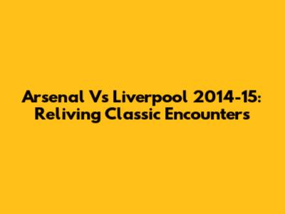 Arsenal Vs Liverpool 2014-15: Reliving Classic Encounters