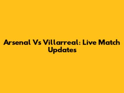 Arsenal Vs Villarreal: Live Match Updates