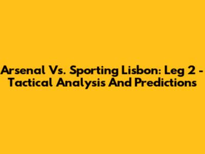 Arsenal Vs. Sporting Lisbon: Leg 2 - Tactical Analysis And Predictions