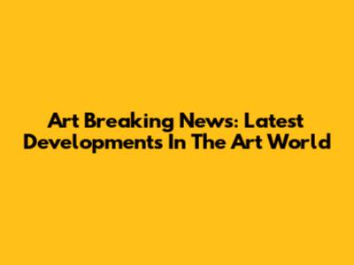 Art Breaking News: Latest Developments In The Art World
