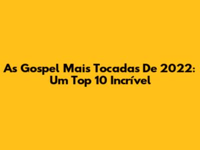 As Gospel Mais Tocadas De 2022: Um Top 10 Incrível