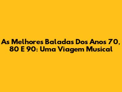 As Melhores Baladas Dos Anos 70, 80 E 90: Uma Viagem Musical