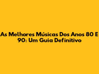 As Melhores Músicas Dos Anos 80 E 90: Um Guia Definitivo