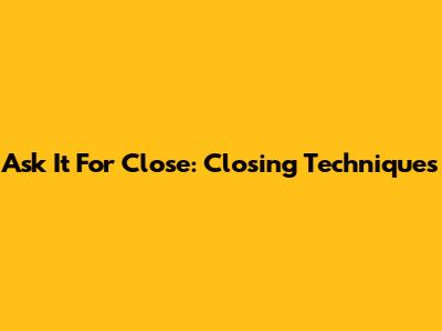 Ask It For Close: Closing Techniques