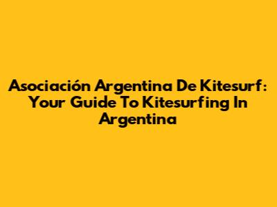 Asociación Argentina De Kitesurf: Your Guide To Kitesurfing In Argentina