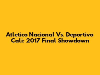 Atletico Nacional Vs. Deportivo Cali: 2017 Final Showdown