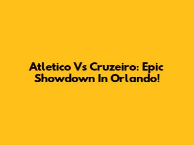 Atletico Vs Cruzeiro: Epic Showdown In Orlando!