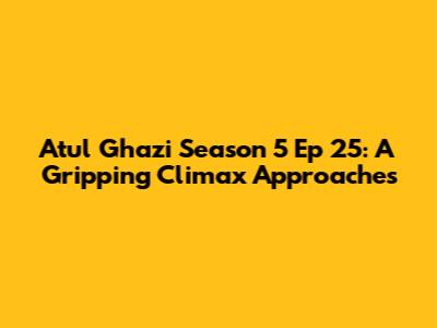 Atul Ghazi Season 5 Ep 25: A Gripping Climax Approaches