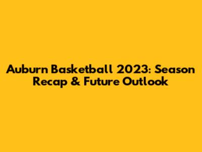Auburn Basketball 2023: Season Recap & Future Outlook