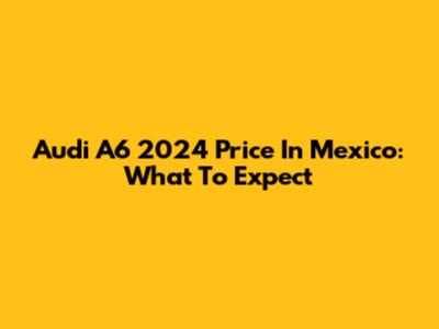 Audi A6 2024 Price In Mexico: What To Expect