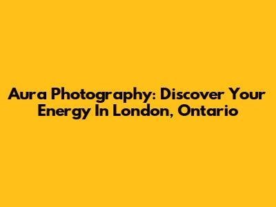 Aura Photography: Discover Your Energy In London, Ontario