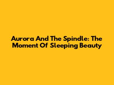 Aurora And The Spindle: The Moment Of Sleeping Beauty